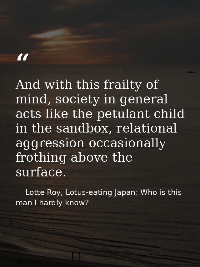 And with this frailty of mind, society in general acts like the petulant child in the sandbox, relational aggression occ — Lotte Roy, Lotus-eating Japan: Who is this man I hardly know?