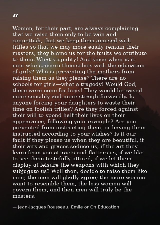 Women, for their part, are always complaining that we raise them only to be vain and coquettish, that we keep them amuse — Jean-Jacques Rousseau, Emile or On Education
