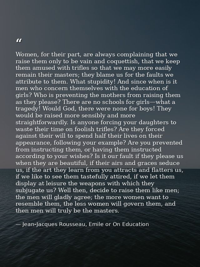 Women, for their part, are always complaining that we raise them only to be vain and coquettish, that we keep them amuse — Jean-Jacques Rousseau, Emile or On Education