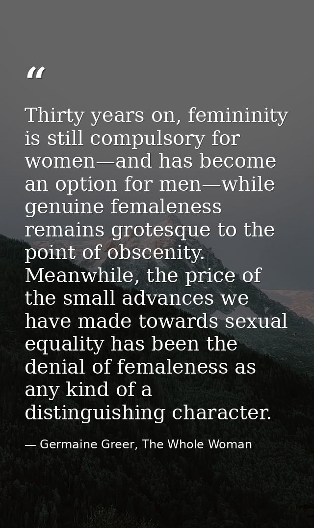 Thirty years on, femininity is still compulsory for women—and has become an option for men—while genuine femaleness rema — Germaine Greer, The Whole Woman