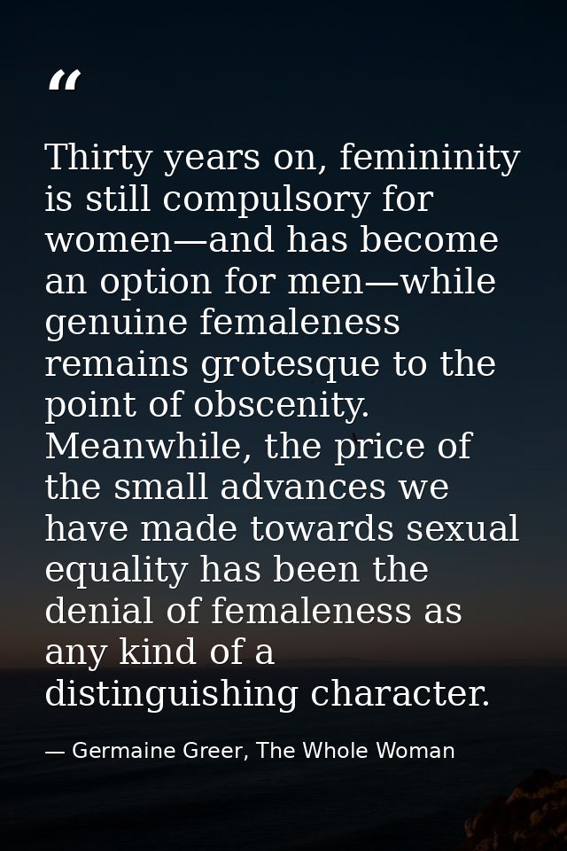 Thirty years on, femininity is still compulsory for women—and has become an option for men—while genuine femaleness rema — Germaine Greer, The Whole Woman