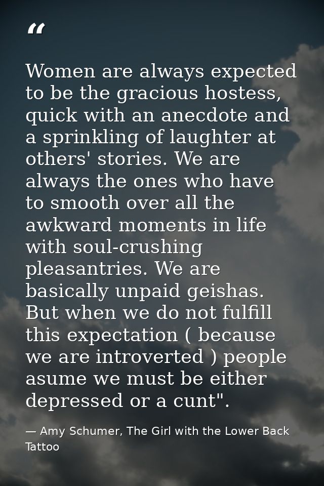 Women are always expected to be the gracious hostess, quick with an anecdote and a sprinkling of laughter at others' sto — Amy Schumer, The Girl with the Lower Back Tattoo