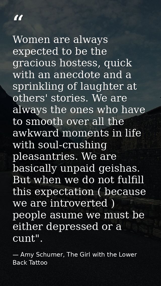 Women are always expected to be the gracious hostess, quick with an anecdote and a sprinkling of laughter at others' sto — Amy Schumer, The Girl with the Lower Back Tattoo