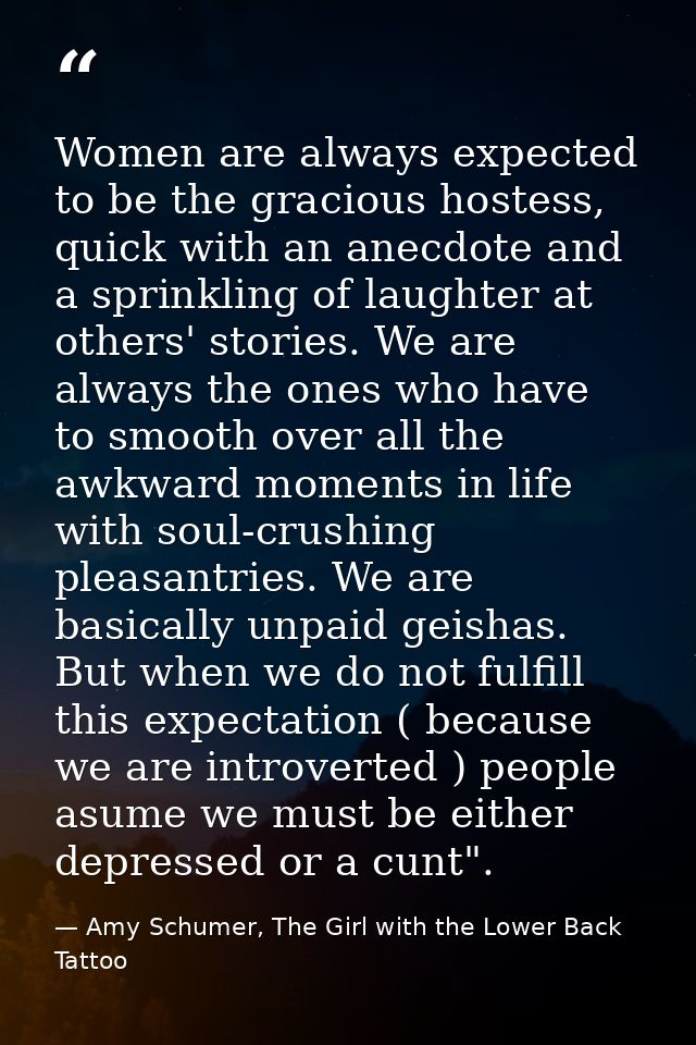 Women are always expected to be the gracious hostess, quick with an anecdote and a sprinkling of laughter at others' sto — Amy Schumer, The Girl with the Lower Back Tattoo