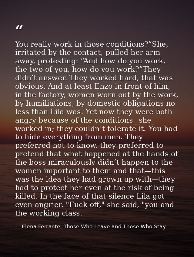 You really work in those conditions?”She, irritated by the contact, pulled her arm away, protesting: “And how do you wor — Elena Ferrante, Those Who Leave and Those Who Stay