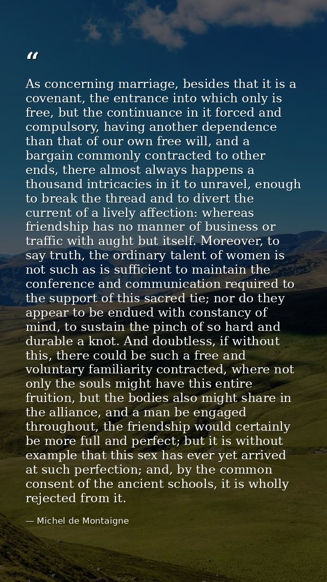 As concerning marriage, besides that it is a covenant, the entrance into which only is free, but the continuance in it f — Michel de Montaigne