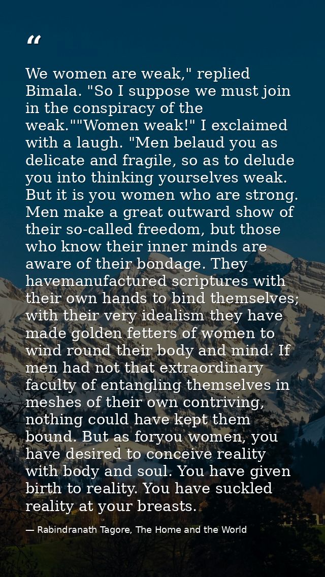 We women are weak," replied Bimala. "So I suppose we must join in the conspiracy of the weak.""Women weak!" I exclaimed  — Rabindranath Tagore, The Home and the World