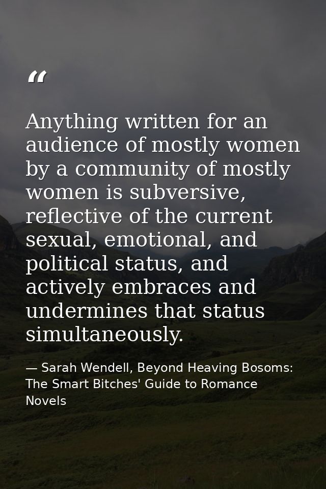 Anything written for an audience of mostly women by a community of mostly women is subversive, reflective of the current — Sarah Wendell, Beyond Heaving Bosoms: The Smart Bitches' Guide to Romance Novels