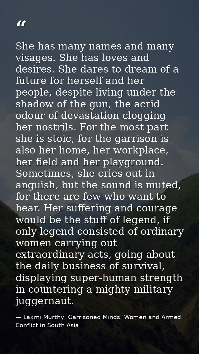She has many names and many visages. She has loves and desires. She dares to dream of a future for herself and her peopl — Laxmi Murthy, Garrisoned Minds: Women and Armed Conflict in South Asia