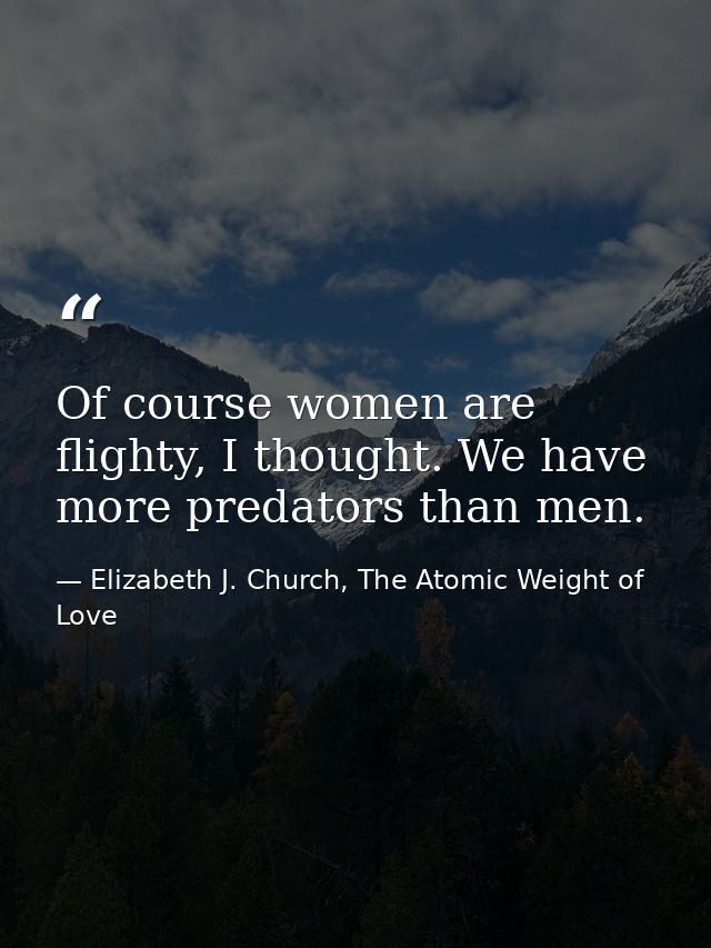 Of course women are flighty, I thought. We have more predators than men. — Elizabeth J. Church, The Atomic Weight of Love