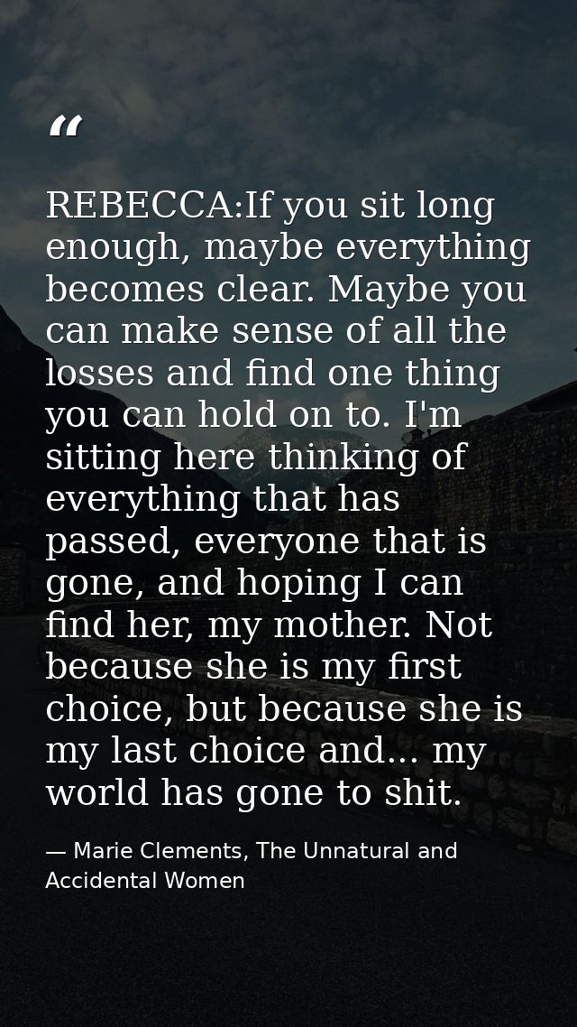 REBECCA:If you sit long enough, maybe everything becomes clear. Maybe you can make sense of all the losses and find one  — Marie Clements, The Unnatural and Accidental Women