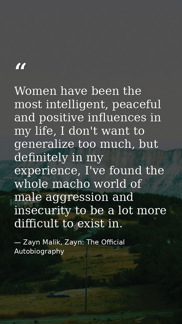 Women have been the most intelligent, peaceful and positive influences in my life, I don't want to generalize too much,  — Zayn Malik, Zayn: The Official Autobiography