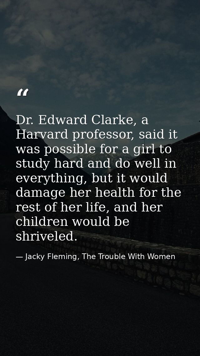 Dr. Edward Clarke, a Harvard professor, said it was possible for a girl to study hard and do well in everything, but it  — Jacky Fleming, The Trouble With Women
