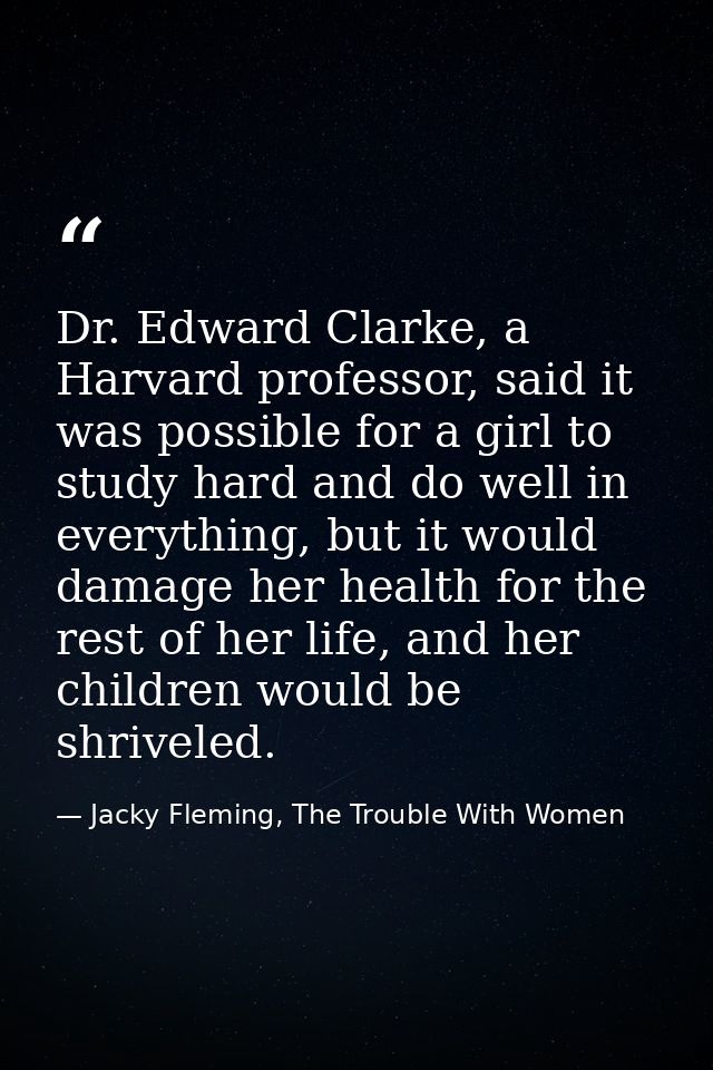 Dr. Edward Clarke, a Harvard professor, said it was possible for a girl to study hard and do well in everything, but it  — Jacky Fleming, The Trouble With Women