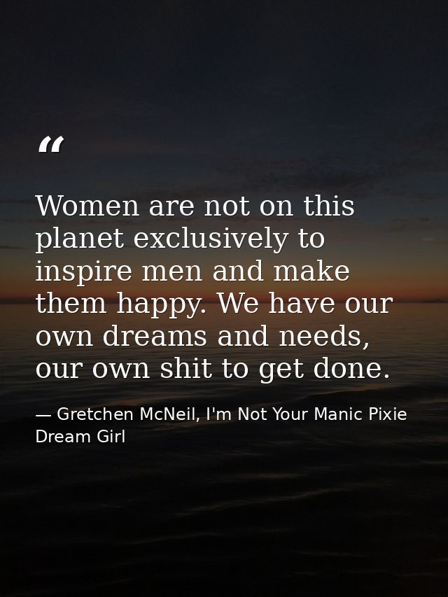 Women are not on this planet exclusively to inspire men and make them happy. We have our own dreams and needs, our own s — Gretchen McNeil, I'm Not Your Manic Pixie Dream Girl