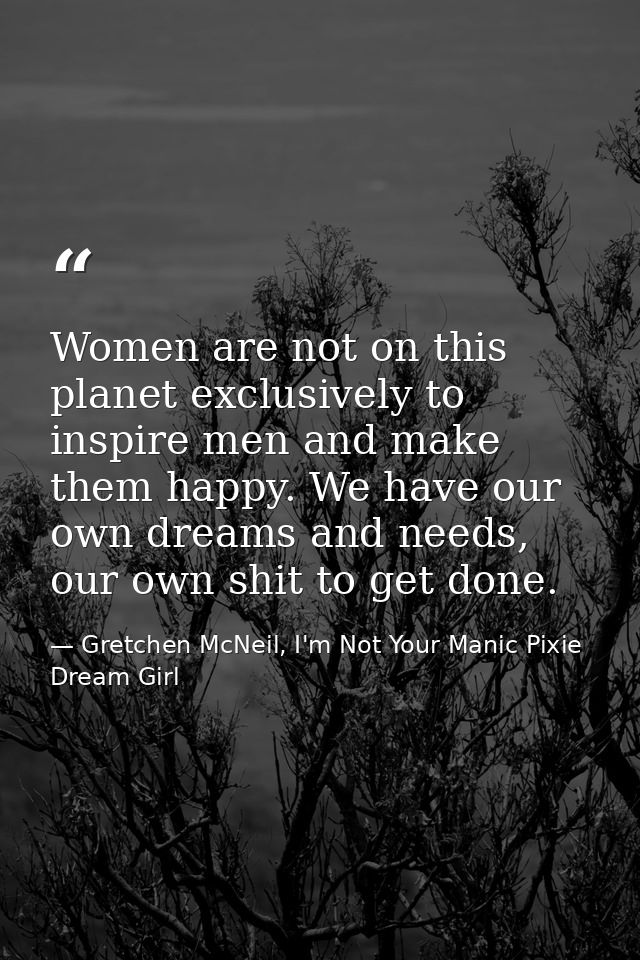Women are not on this planet exclusively to inspire men and make them happy. We have our own dreams and needs, our own s — Gretchen McNeil, I'm Not Your Manic Pixie Dream Girl