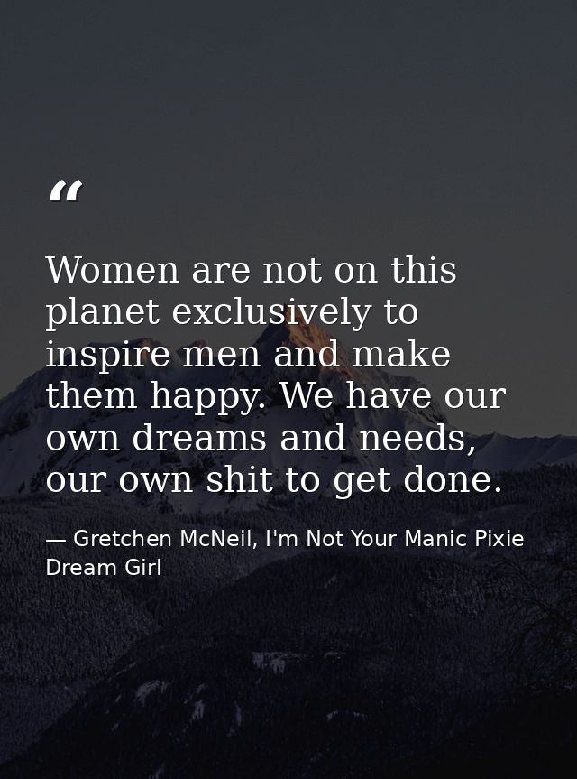 Women are not on this planet exclusively to inspire men and make them happy. We have our own dreams and needs, our own s — Gretchen McNeil, I'm Not Your Manic Pixie Dream Girl