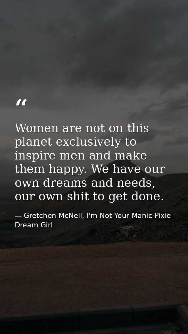 Women are not on this planet exclusively to inspire men and make them happy. We have our own dreams and needs, our own s — Gretchen McNeil, I'm Not Your Manic Pixie Dream Girl