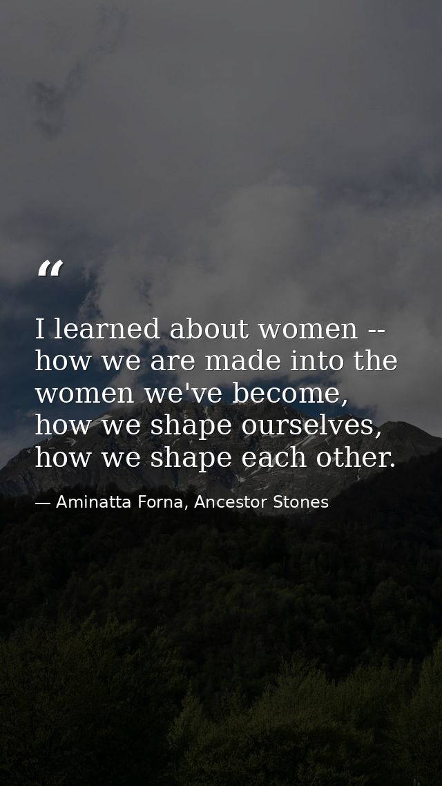 I learned about women -- how we are made into the women we've become, how we shape ourselves, how we shape each other. — Aminatta Forna, Ancestor Stones