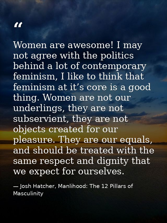 Women are awesome! I may not agree with the politics behind a lot of contemporary feminism, I like to think that feminis — Josh Hatcher, Manlihood: The 12 Pillars of Masculinity