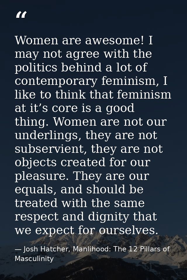 Women are awesome! I may not agree with the politics behind a lot of contemporary feminism, I like to think that feminis — Josh Hatcher, Manlihood: The 12 Pillars of Masculinity