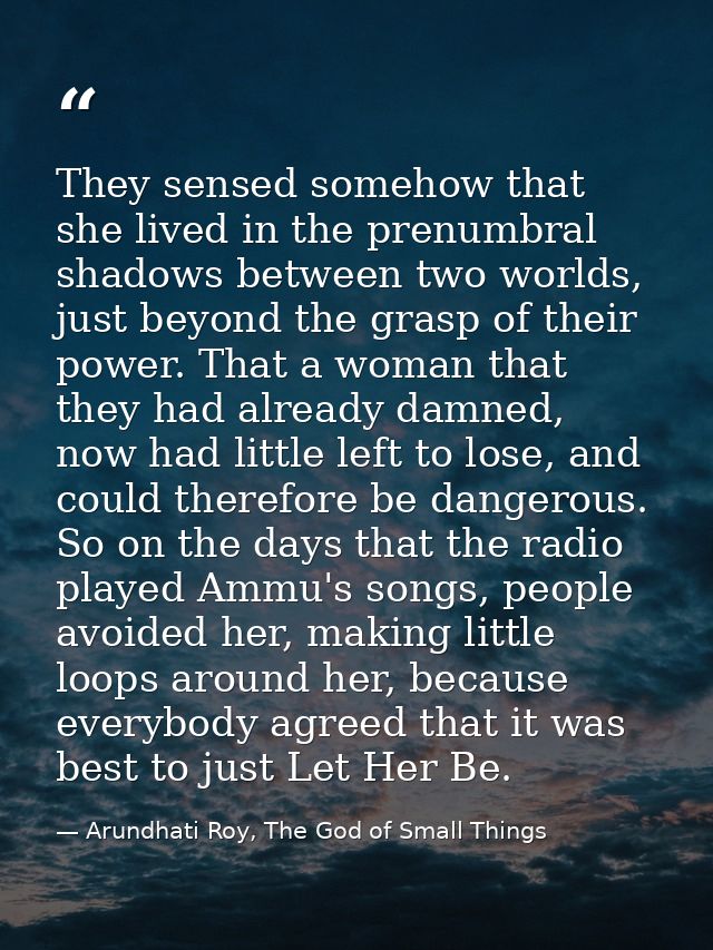 They sensed somehow that she lived in the prenumbral shadows between two worlds, just beyond the grasp of their power. T — Arundhati Roy, The God of Small Things