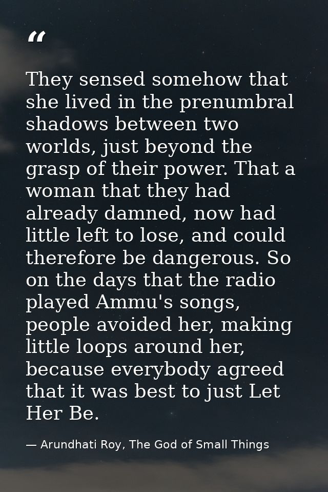 They sensed somehow that she lived in the prenumbral shadows between two worlds, just beyond the grasp of their power. T — Arundhati Roy, The God of Small Things