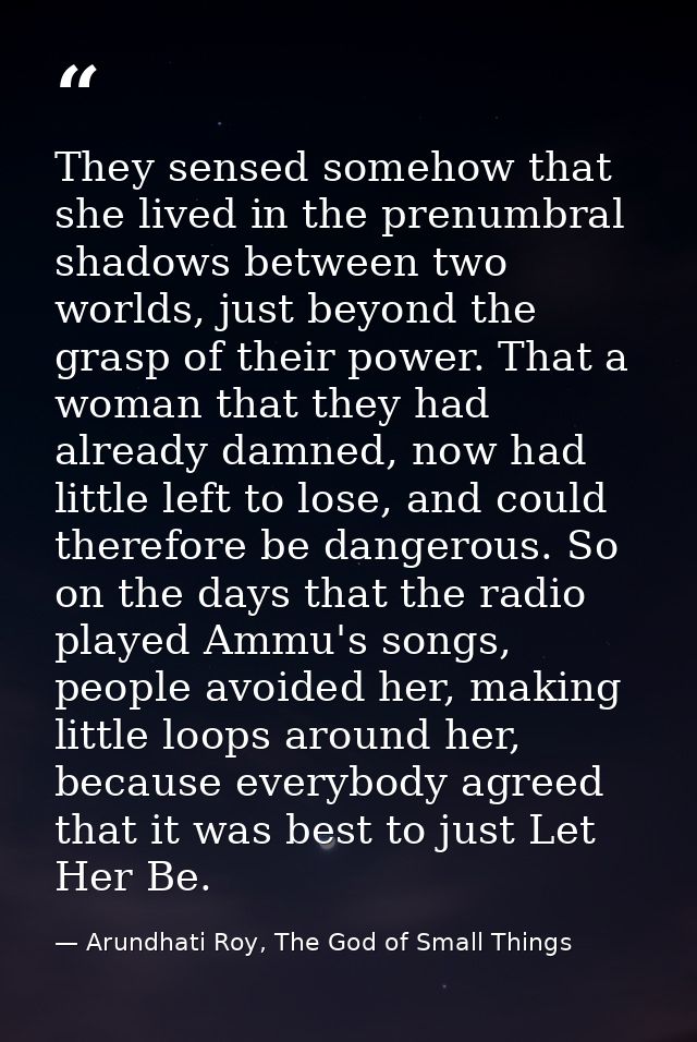 They sensed somehow that she lived in the prenumbral shadows between two worlds, just beyond the grasp of their power. T — Arundhati Roy, The God of Small Things