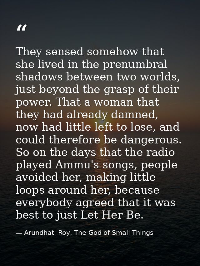 They sensed somehow that she lived in the prenumbral shadows between two worlds, just beyond the grasp of their power. T — Arundhati Roy, The God of Small Things