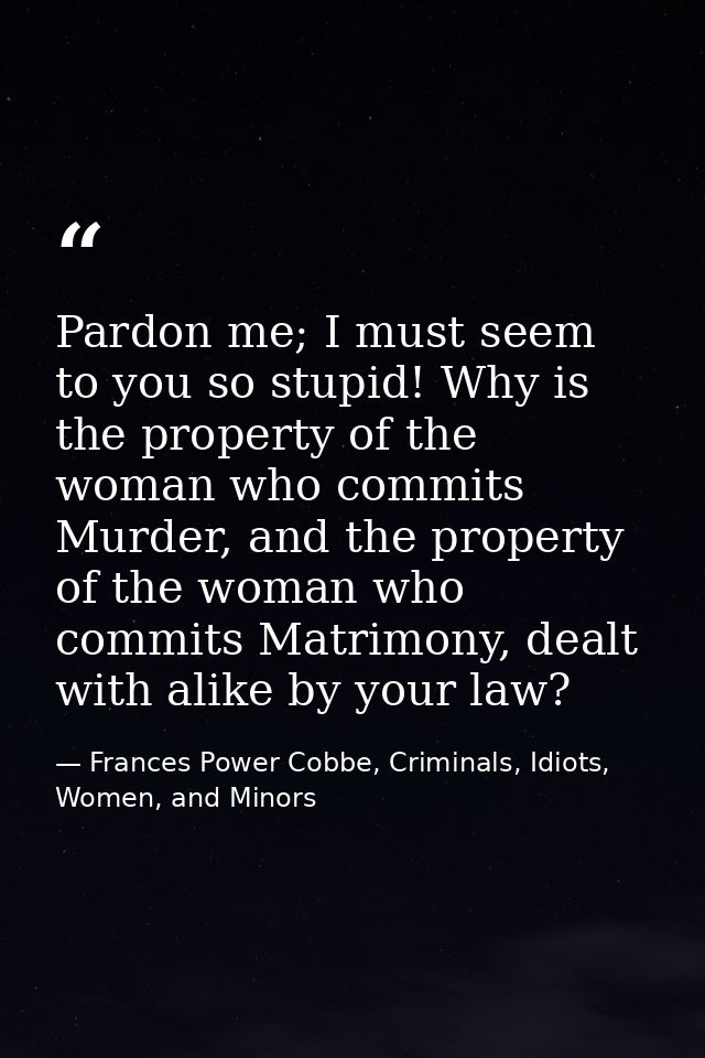 Pardon me; I must seem to you so stupid! Why is the property of the woman who commits Murder, and the property of the wo — Frances Power Cobbe, Criminals, Idiots, Women, and Minors