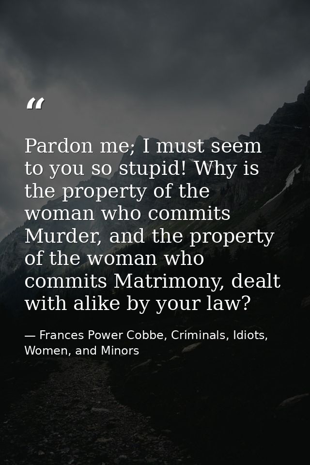 Pardon me; I must seem to you so stupid! Why is the property of the woman who commits Murder, and the property of the wo — Frances Power Cobbe, Criminals, Idiots, Women, and Minors