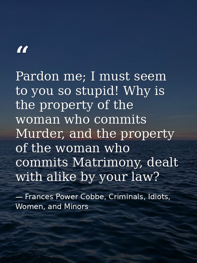 Pardon me; I must seem to you so stupid! Why is the property of the woman who commits Murder, and the property of the wo — Frances Power Cobbe, Criminals, Idiots, Women, and Minors