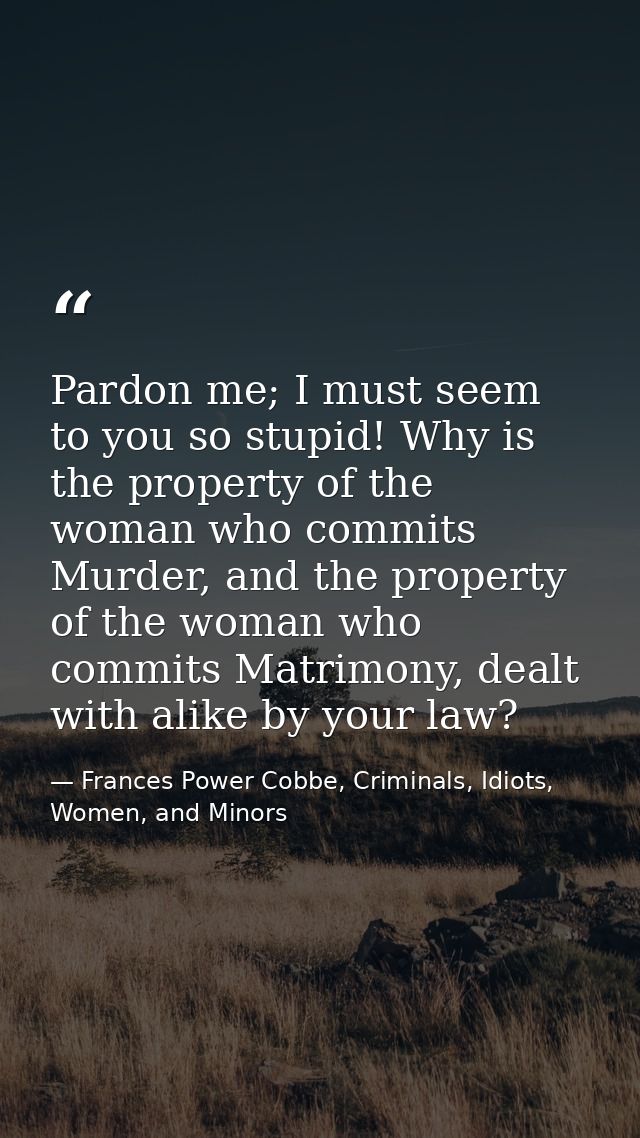 Pardon me; I must seem to you so stupid! Why is the property of the woman who commits Murder, and the property of the wo — Frances Power Cobbe, Criminals, Idiots, Women, and Minors
