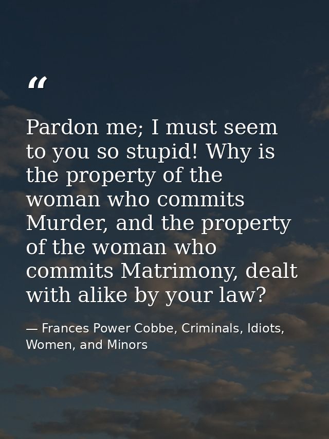 Pardon me; I must seem to you so stupid! Why is the property of the woman who commits Murder, and the property of the wo — Frances Power Cobbe, Criminals, Idiots, Women, and Minors