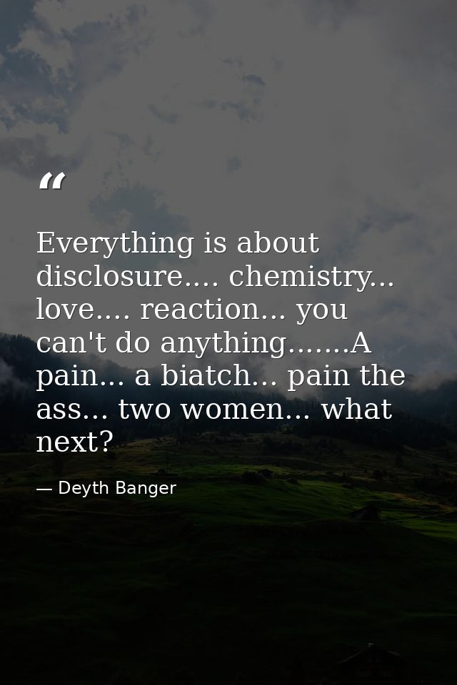 Everything is about disclosure.... chemistry... love.... reaction... you can't do anything.......A pain... a biatch... p — Deyth Banger