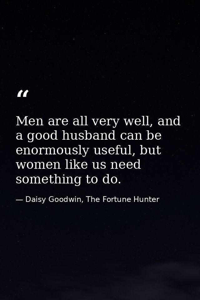 Men are all very well, and a good husband can be enormously useful, but women like us need something to do. — Daisy Goodwin, The Fortune Hunter