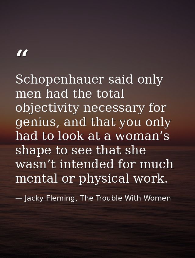 Schopenhauer said only men had the total objectivity necessary for genius, and that you only had to look at a woman’s sh — Jacky Fleming, The Trouble With Women