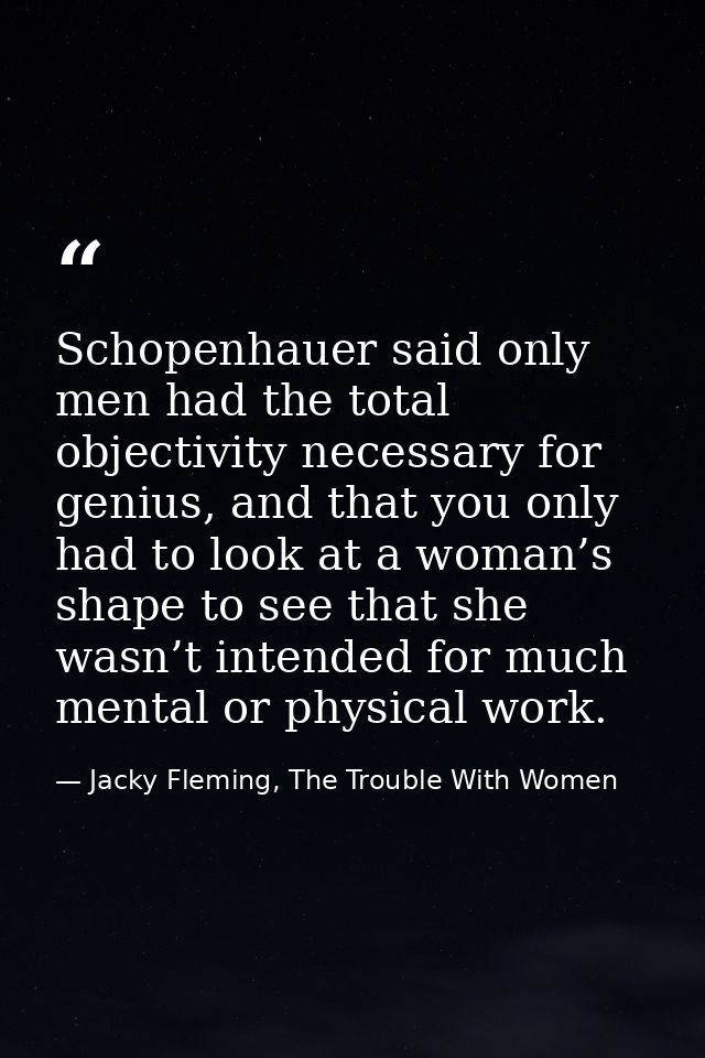 Schopenhauer said only men had the total objectivity necessary for genius, and that you only had to look at a woman’s sh — Jacky Fleming, The Trouble With Women