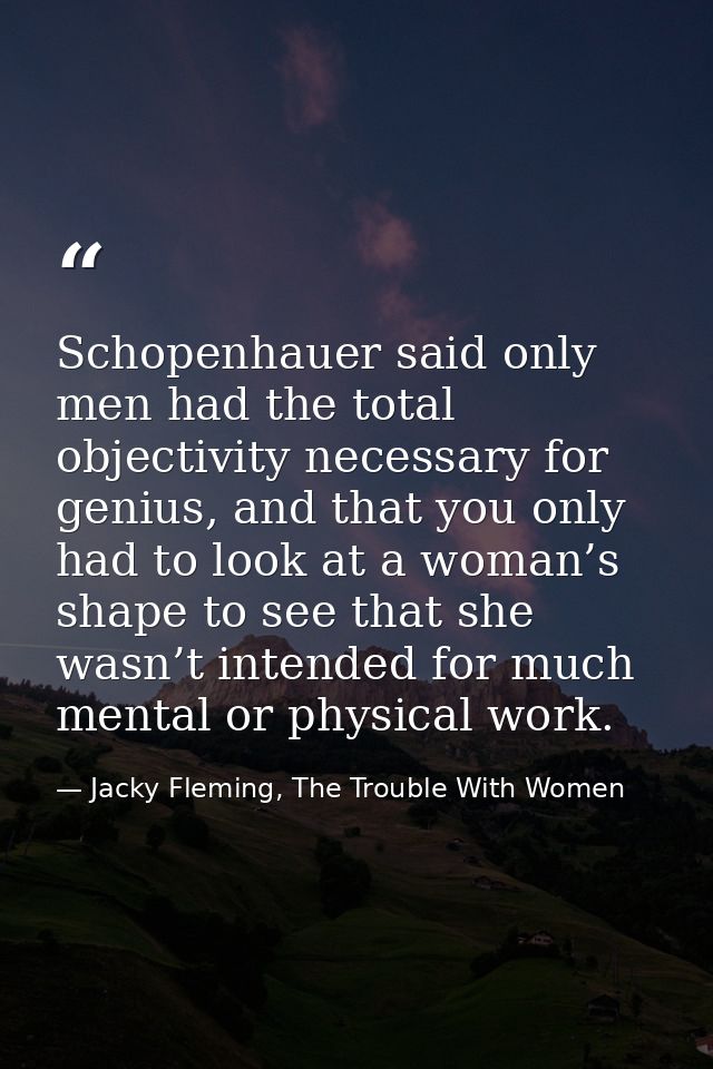 Schopenhauer said only men had the total objectivity necessary for genius, and that you only had to look at a woman’s sh — Jacky Fleming, The Trouble With Women