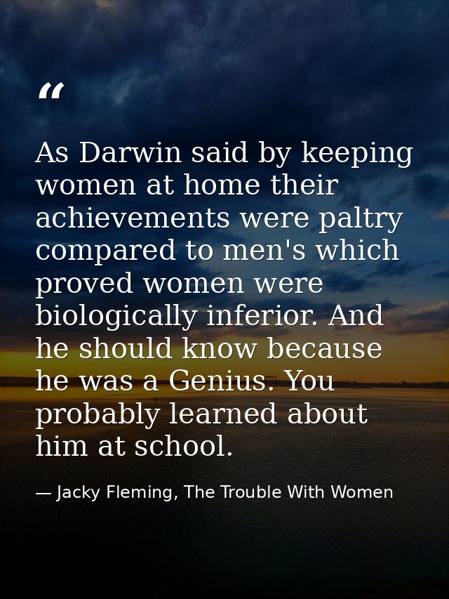 As Darwin said by keeping women at home their achievements were paltry compared to men's which proved women were biologi — Jacky Fleming, The Trouble With Women