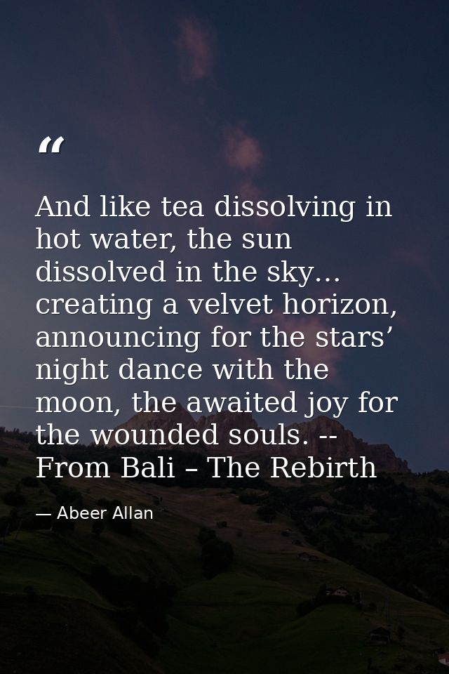 And like tea dissolving in hot water, the sun dissolved in the sky… creating a velvet horizon, announcing for the stars’ — Abeer Allan