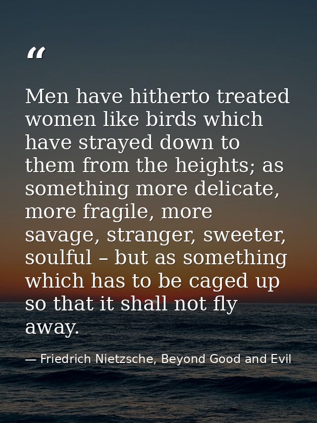 Men have hitherto treated women like birds which have strayed down to them from the heights; as something more delicate, — Friedrich Nietzsche, Beyond Good and Evil