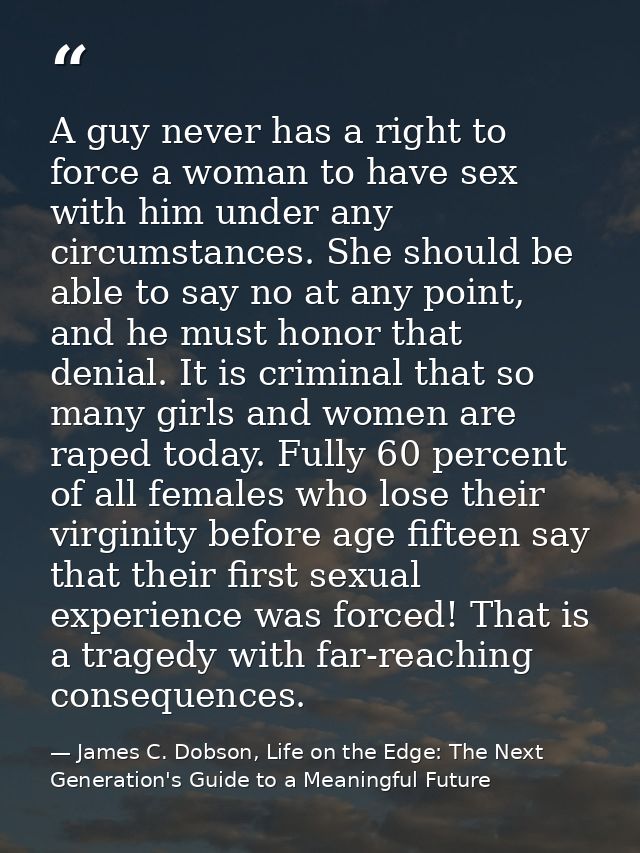 A guy never has a right to force a woman to have sex with him under any circumstances. She should be able to say no at a — James C. Dobson, Life on the Edge: The Next Generation's Guide to a Meaningful Future