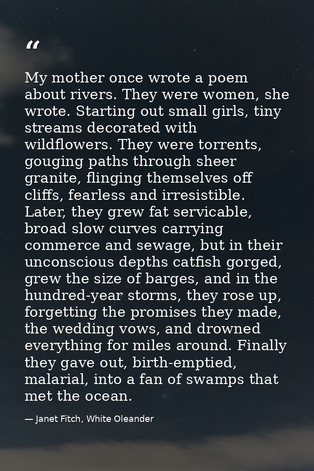 My mother once wrote a poem about rivers. They were women, she wrote. Starting out small girls, tiny streams decorated w — Janet Fitch, White Oleander