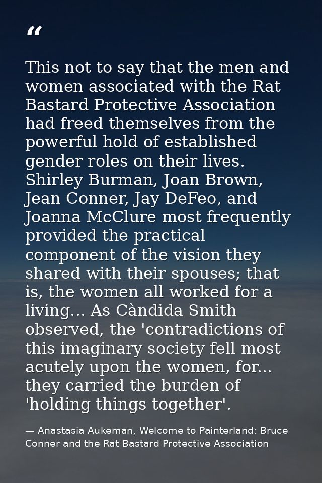 This not to say that the men and women associated with the Rat Bastard Protective Association had freed themselves from  — Anastasia Aukeman, Welcome to Painterland: Bruce Conner and the Rat Bastard Protective Association