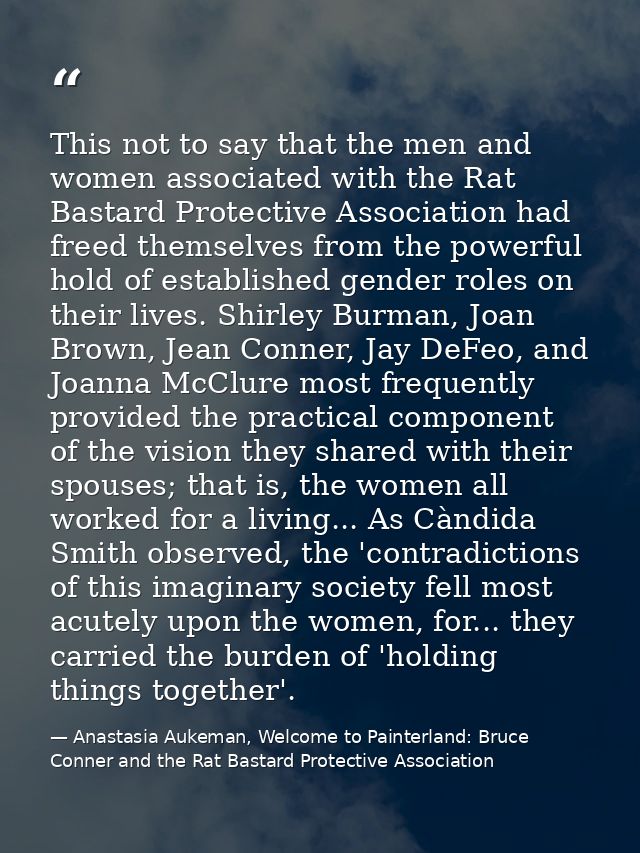 This not to say that the men and women associated with the Rat Bastard Protective Association had freed themselves from  — Anastasia Aukeman, Welcome to Painterland: Bruce Conner and the Rat Bastard Protective Association