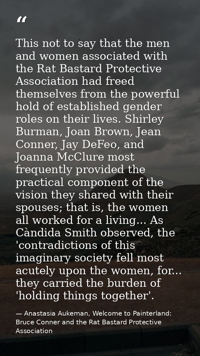 This not to say that the men and women associated with the Rat Bastard Protective Association had freed themselves from  — Anastasia Aukeman, Welcome to Painterland: Bruce Conner and the Rat Bastard Protective Association