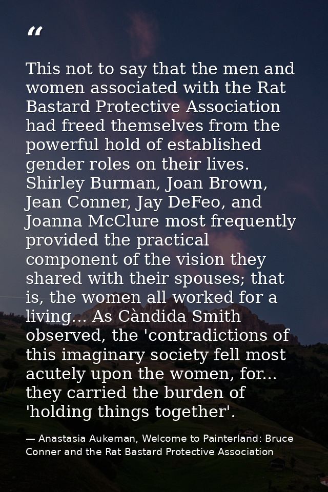 This not to say that the men and women associated with the Rat Bastard Protective Association had freed themselves from  — Anastasia Aukeman, Welcome to Painterland: Bruce Conner and the Rat Bastard Protective Association