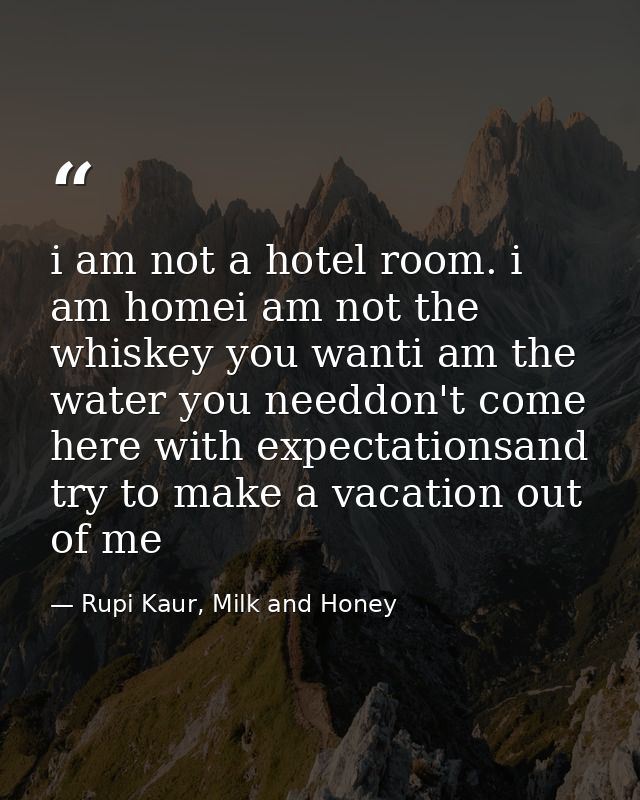 i am not a hotel room. i am homei am not the whiskey you wanti am the water you needdon't come here with expectationsand — Rupi Kaur, Milk and Honey