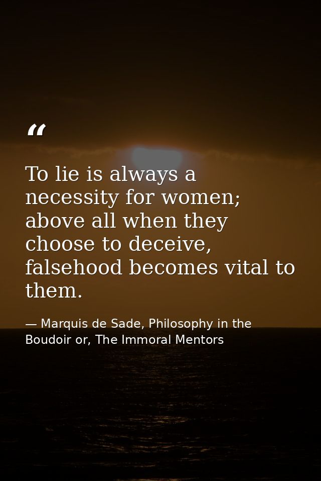 To lie is always a necessity for women; above all when they choose to deceive, falsehood becomes vital to them. — Marquis de Sade, Philosophy in the Boudoir or, The Immoral Mentors